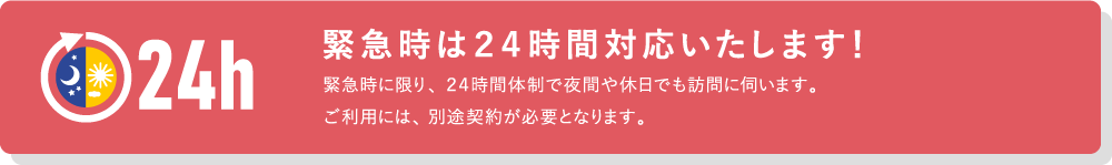 緊急時は24時間対応いたします！緊急時に限り、24時間体制で夜間や休日でも訪問に伺います。ご利用には、別途契約が必要となります。